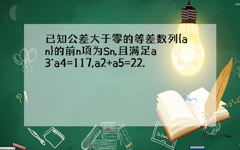 已知公差大于零的等差数列{an}的前n项为Sn,且满足a3*a4=117,a2+a5=22.