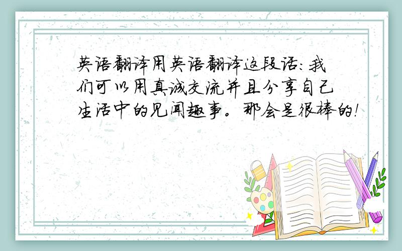 英语翻译用英语翻译这段话：我们可以用真诚交流并且分享自己生活中的见闻趣事。那会是很棒的！