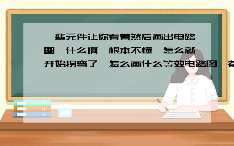 一些元件让你看着然后画出电路图,什么啊,根本不懂,怎么就开始拐弯了,怎么画什么等效电路图,都是什么啊,头都被电了,还有什