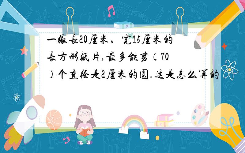 一张长20厘米、宽15厘米的长方形纸片,最多能剪（70 ）个直径是2厘米的圆.这是怎么算的