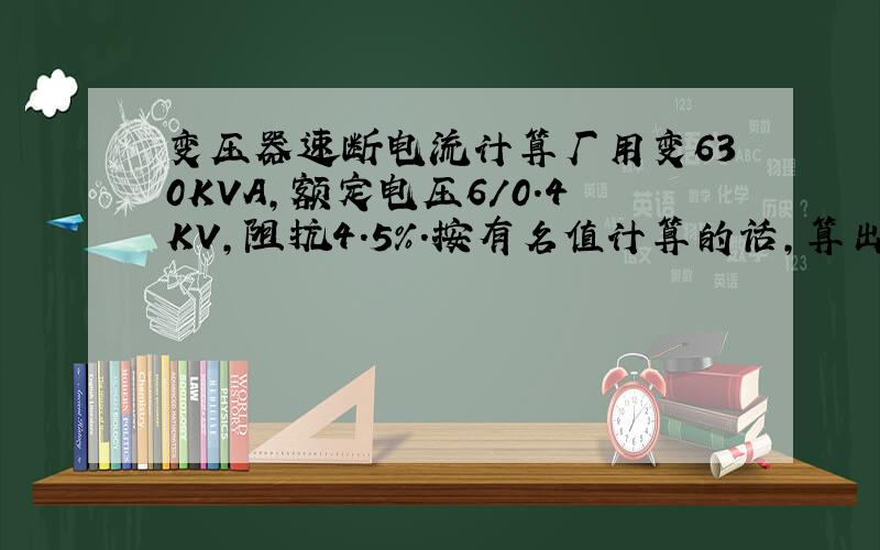 变压器速断电流计算厂用变630KVA,额定电压6/0.4KV,阻抗4.5%.按有名值计算的话,算出的短路电流1700来安