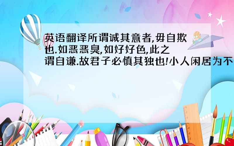 英语翻译所谓诚其意者,毋自欺也.如恶恶臭,如好好色,此之谓自谦.故君子必慎其独也!小人闲居为不善,无所不至；见君子而后厌