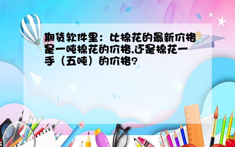 期货软件里：比棉花的最新价格是一吨棉花的价格,还是棉花一手（五吨）的价格?