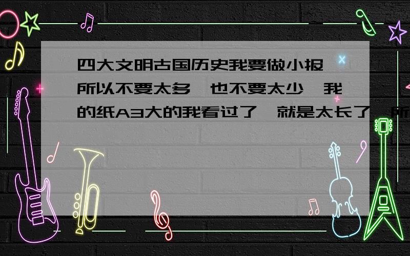 四大文明古国历史我要做小报,所以不要太多,也不要太少,我的纸A3大的我看过了,就是太长了,所以才找你们 ,我要做的是小报