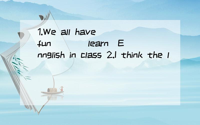 1.We all have fun___(learn)Ennglish in class 2.I think the l