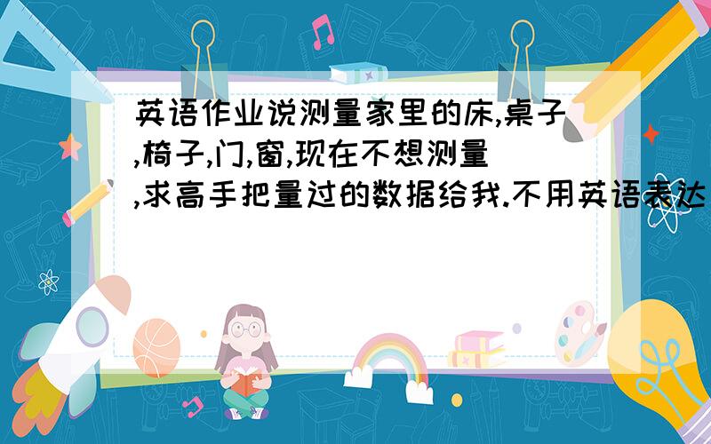 英语作业说测量家里的床,桌子,椅子,门,窗,现在不想测量,求高手把量过的数据给我.不用英语表达