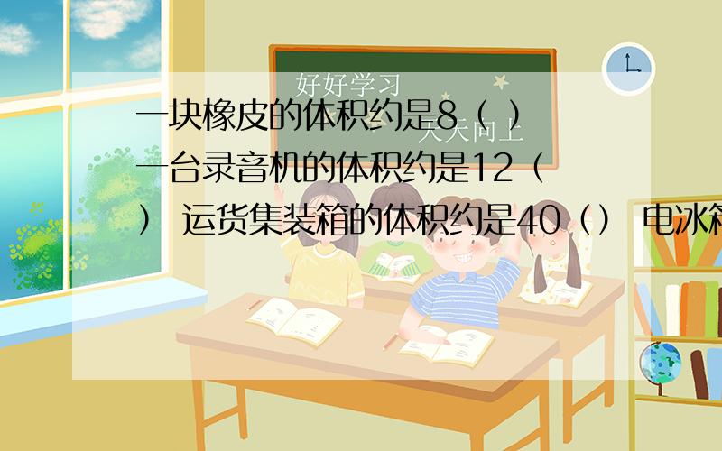 一块橡皮的体积约是8（ ） 一台录音机的体积约是12（ ） 运货集装箱的体积约是40（） 电冰箱的体积约是0.