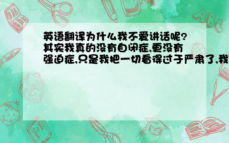 英语翻译为什么我不爱讲话呢?其实我真的没有自闭症,更没有强迫症,只是我把一切看得过于严肃了,我害怕你嫌我话多,显得不够稳