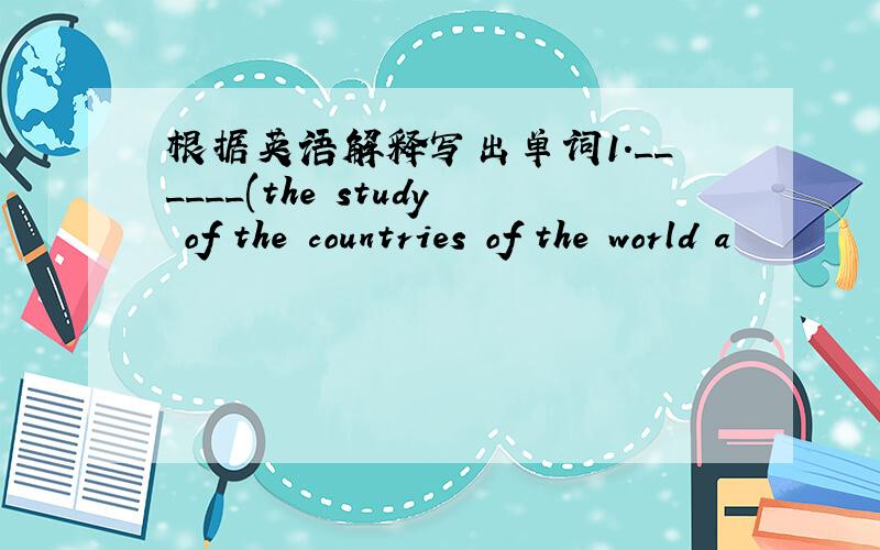 根据英语解释写出单词1.______(the study of the countries of the world a