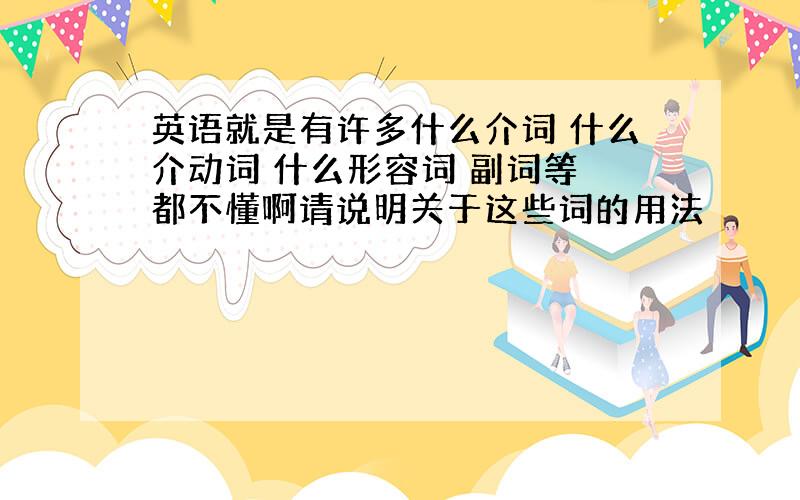 英语就是有许多什么介词 什么介动词 什么形容词 副词等 都不懂啊请说明关于这些词的用法