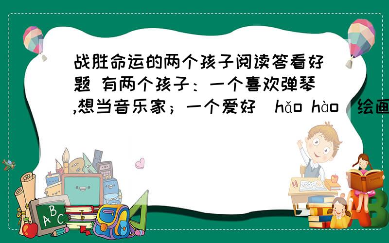 战胜命运的两个孩子阅读答看好题 有两个孩子：一个喜欢弹琴,想当音乐家；一个爱好（hǎo hào）绘画,想当