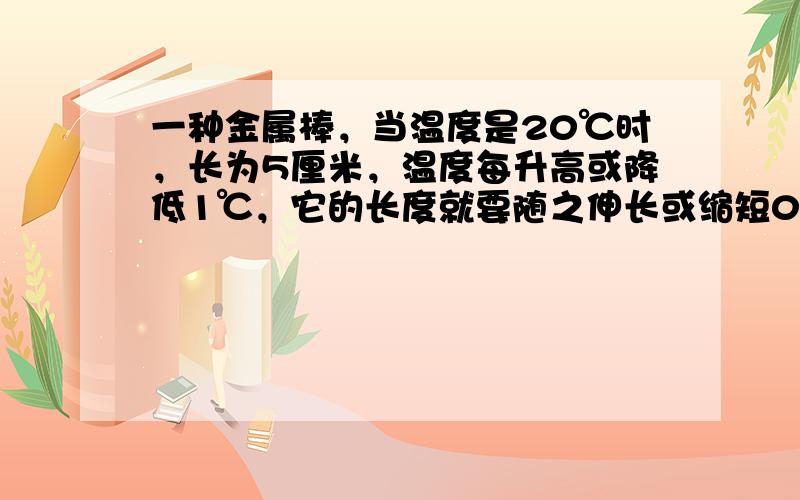 一种金属棒，当温度是20℃时，长为5厘米，温度每升高或降低1℃，它的长度就要随之伸长或缩短0.0005厘米，求温度-10