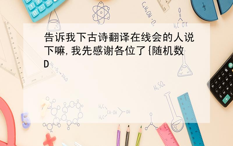 告诉我下古诗翻译在线会的人说下嘛,我先感谢各位了{随机数D