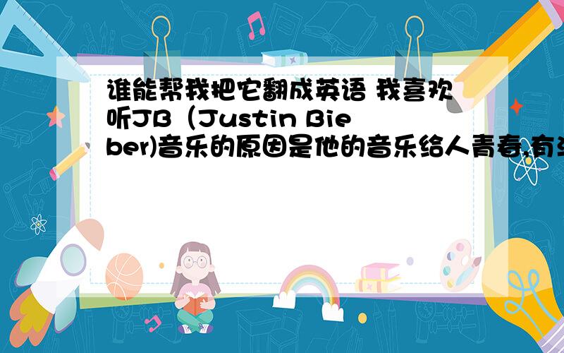 谁能帮我把它翻成英语 我喜欢听JB（Justin Bieber)音乐的原因是他的音乐给人青春,有活力的感觉；节奏很强,很