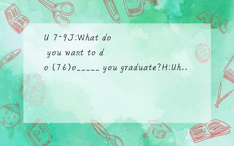 U 7-9J:What do you want to do (76)o_____ you graduate?H:Uh..