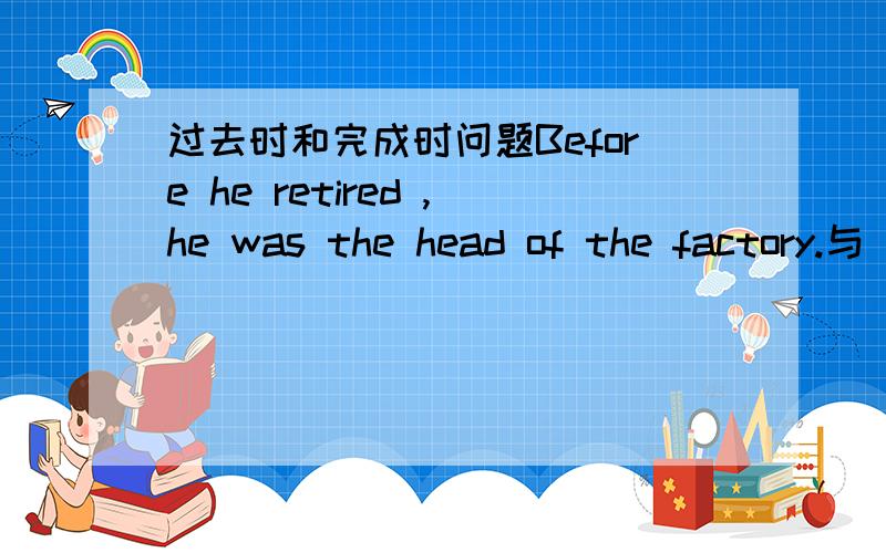 过去时和完成时问题Before he retired ,he was the head of the factory.与