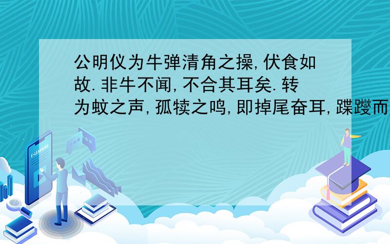 公明仪为牛弹清角之操,伏食如故.非牛不闻,不合其耳矣.转为蚊之声,孤犊之鸣,即掉尾奋耳,蹀躞而听.