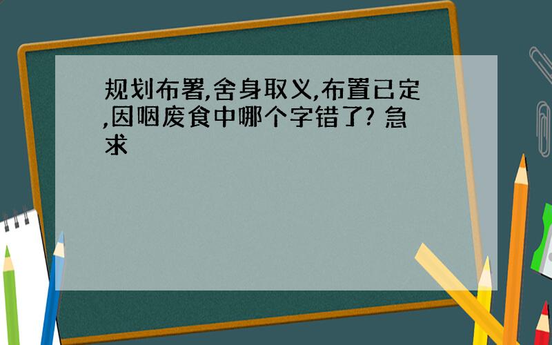 规划布署,舍身取义,布置已定,因咽废食中哪个字错了? 急求