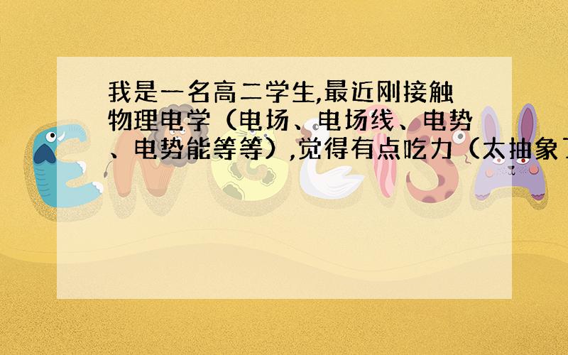 我是一名高二学生,最近刚接触物理电学（电场、电场线、电势、电势能等等）,觉得有点吃力（太抽象了,比较难想）,请问谁有一些