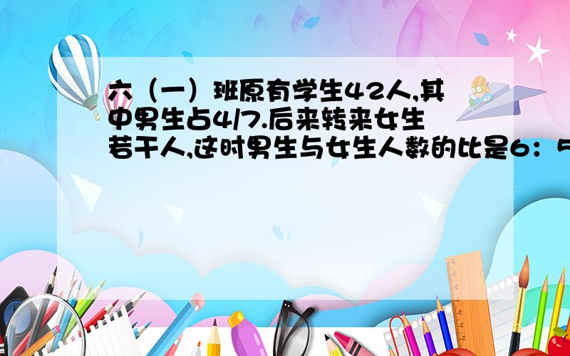 六（一）班原有学生42人,其中男生占4/7.后来转来女生若干人,这时男生与女生人数的比是6：5.