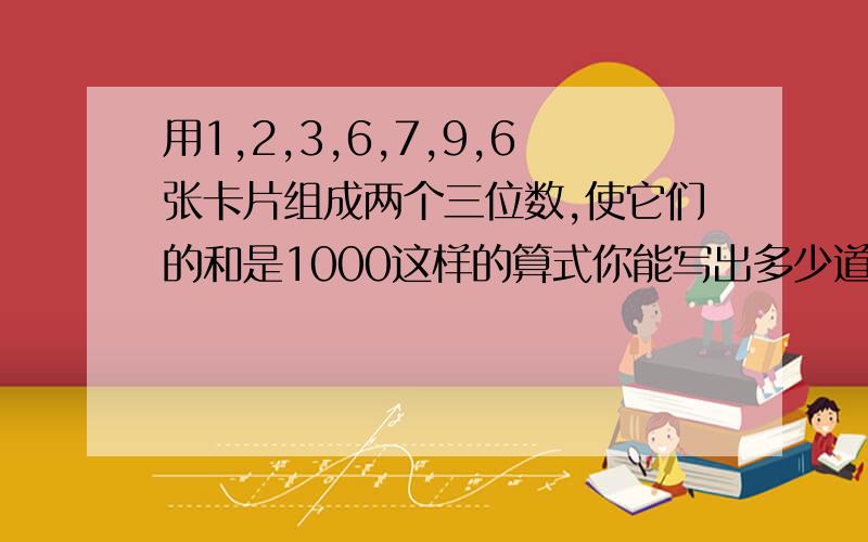 用1,2,3,6,7,9,6张卡片组成两个三位数,使它们的和是1000这样的算式你能写出多少道