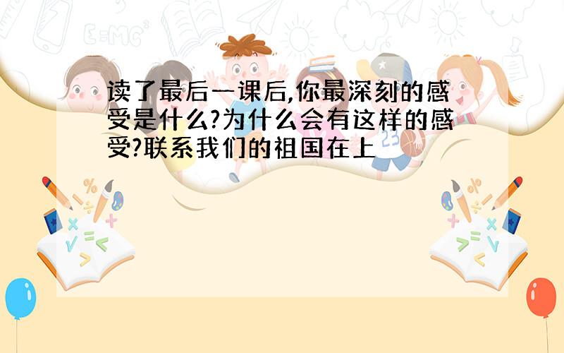 读了最后一课后,你最深刻的感受是什么?为什么会有这样的感受?联系我们的祖国在上