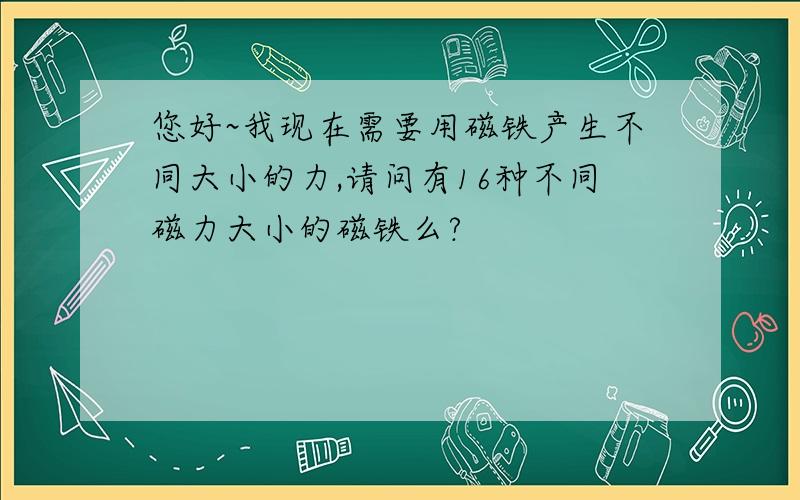 您好~我现在需要用磁铁产生不同大小的力,请问有16种不同磁力大小的磁铁么?