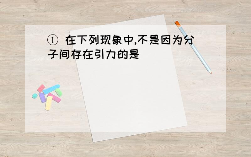 ① 在下列现象中,不是因为分子间存在引力的是（ ）