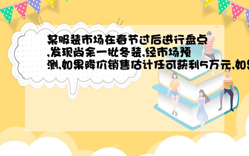 某服装市场在春节过后进行盘点,发现尚余一批冬装,经市场预测,如果降价销售估计任可获利5万元,如果留到年末销售估计可获利8