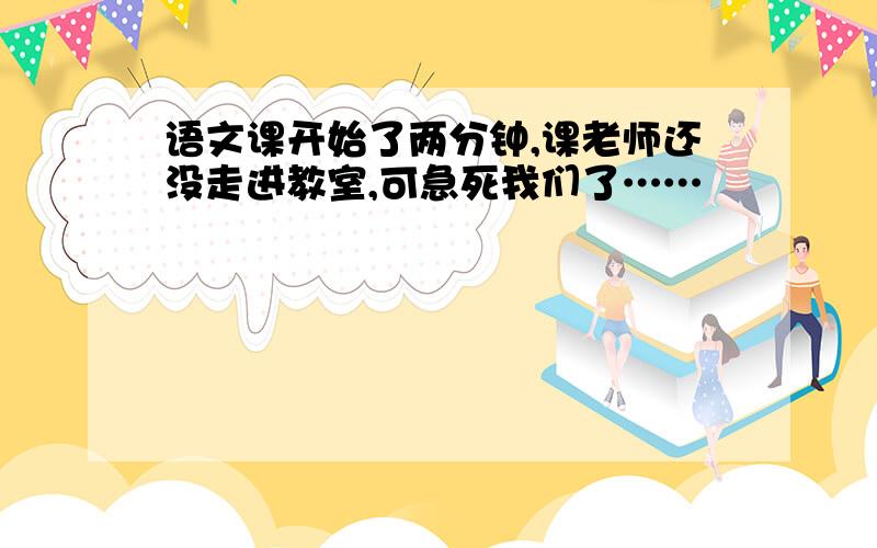 语文课开始了两分钟,课老师还没走进教室,可急死我们了……