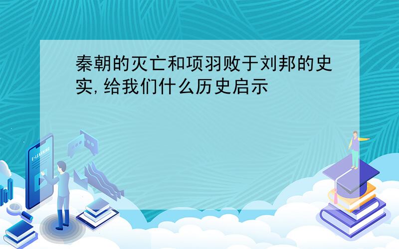 秦朝的灭亡和项羽败于刘邦的史实,给我们什么历史启示