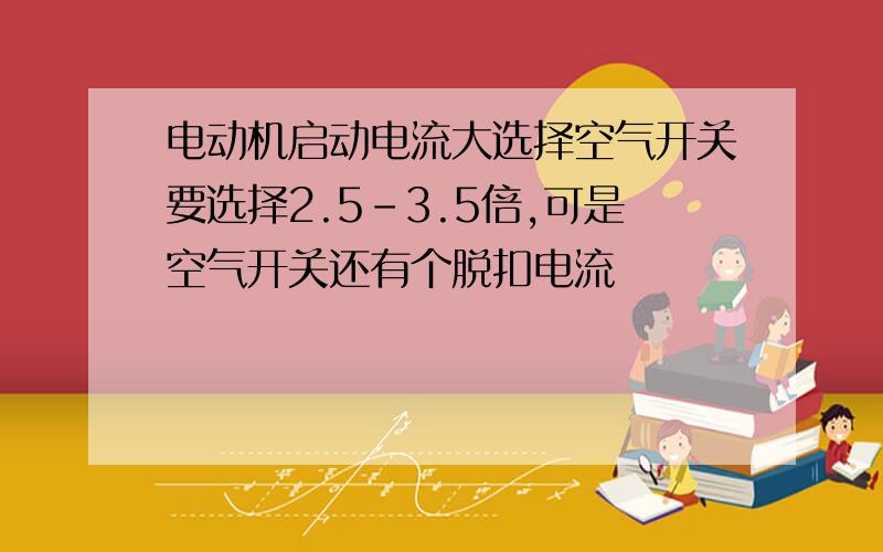 电动机启动电流大选择空气开关要选择2.5-3.5倍,可是空气开关还有个脱扣电流