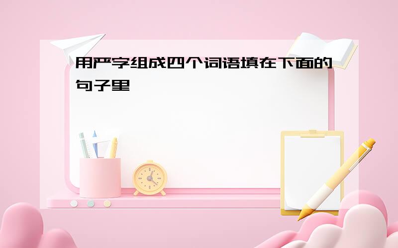 用严字组成四个词语填在下面的句子里