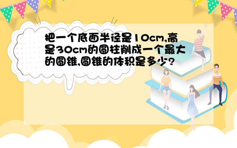 把一个底面半径是10cm,高是30cm的圆柱削成一个最大的圆锥,圆锥的体积是多少?