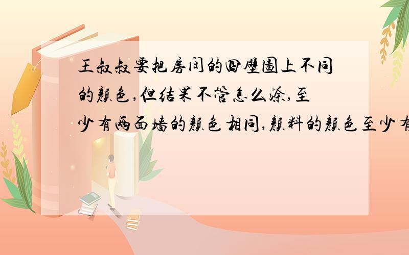 王叔叔要把房间的四壁图上不同的颜色,但结果不管怎么涂,至少有两面墙的颜色相同,颜料的颜色至少有几种