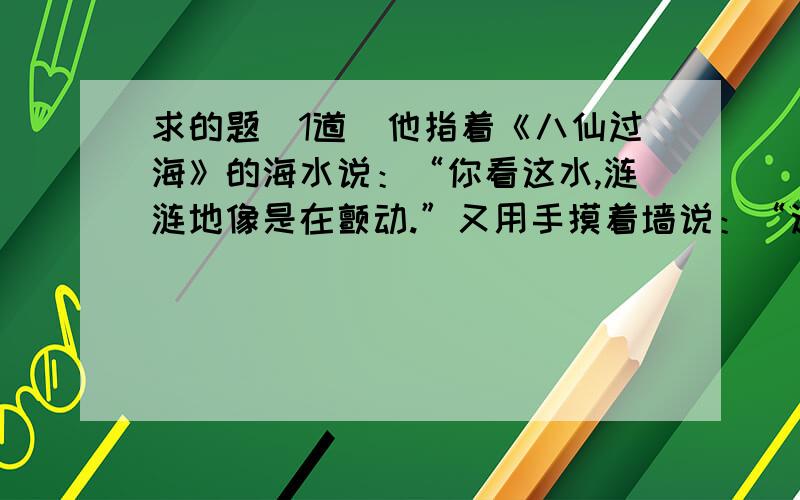 求的题(1道)他指着《八仙过海》的海水说：“你看这水,涟涟地像是在颤动.”又用手摸着墙说：“这墙是平的,你再远看,不是坑