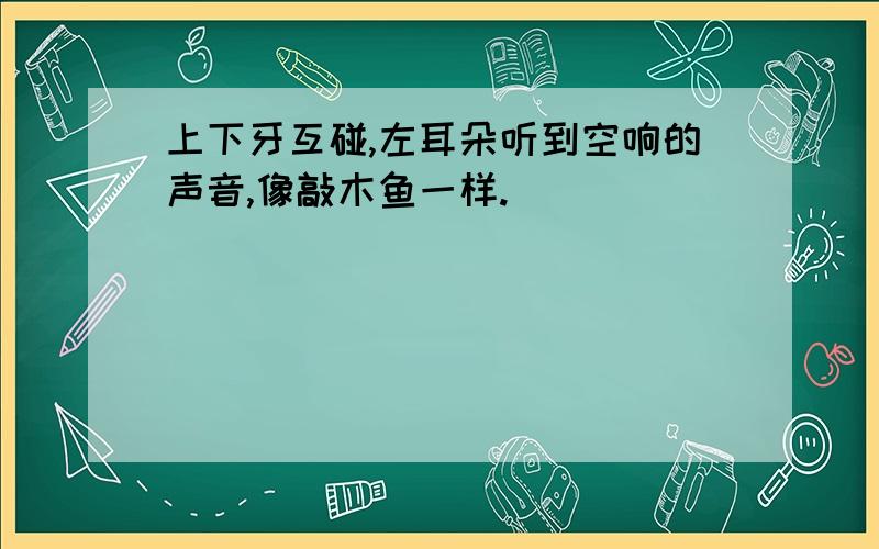 上下牙互碰,左耳朵听到空响的声音,像敲木鱼一样.