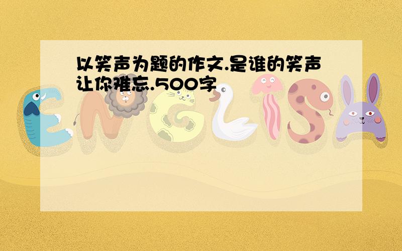 以笑声为题的作文.是谁的笑声让你难忘.500字