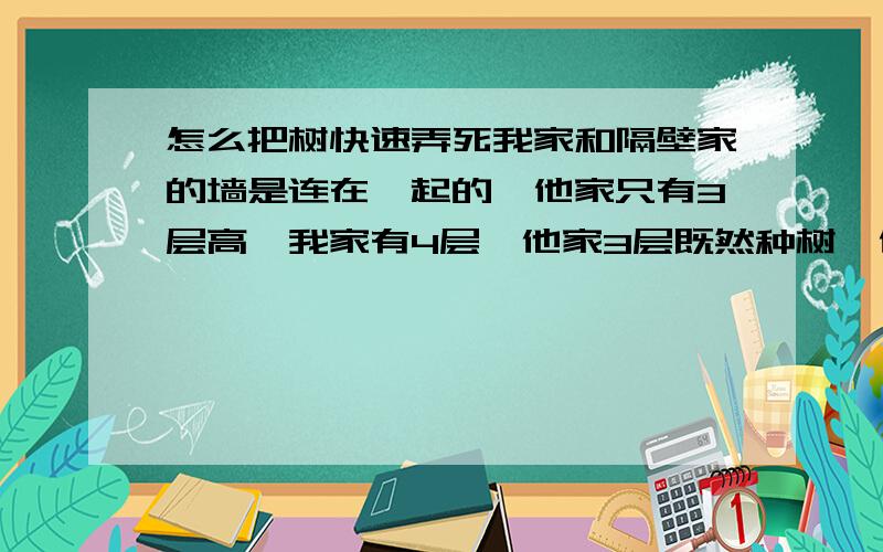 怎么把树快速弄死我家和隔壁家的墙是连在一起的,他家只有3层高,我家有4层,他家3层既然种树,他们的树树根穿过墙了,搞到我