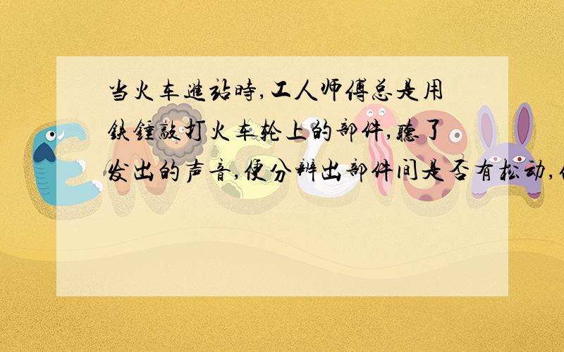 当火车进站时,工人师傅总是用铁锤敲打火车轮上的部件,听了发出的声音,便分辨出部件间是否有松动,他主