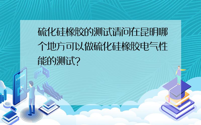 硫化硅橡胶的测试请问在昆明哪个地方可以做硫化硅橡胶电气性能的测试?