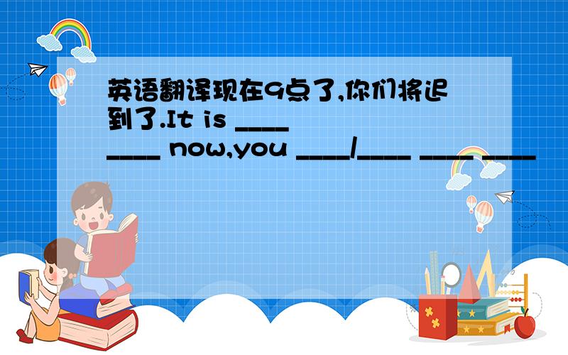 英语翻译现在9点了,你们将迟到了.It is ____ ____ now,you ____/____ ____ ____