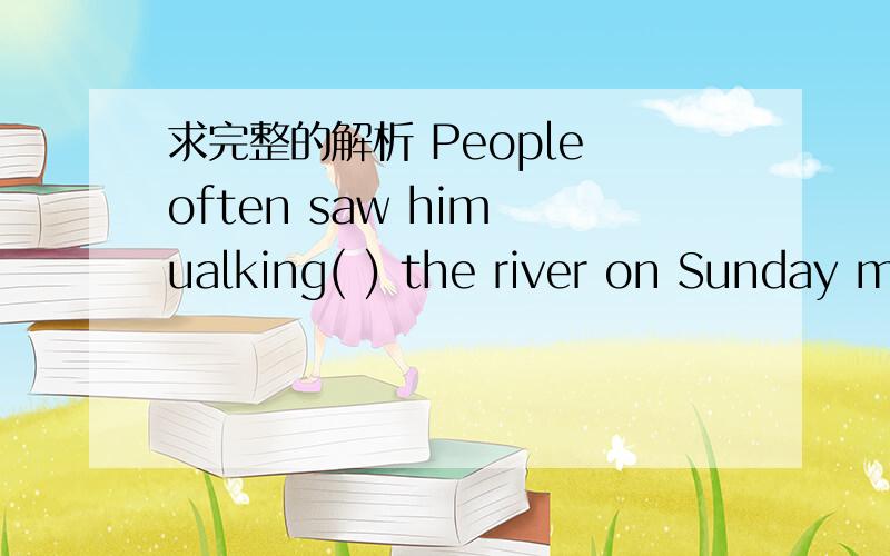 求完整的解析 People often saw him ualking( ) the river on Sunday m