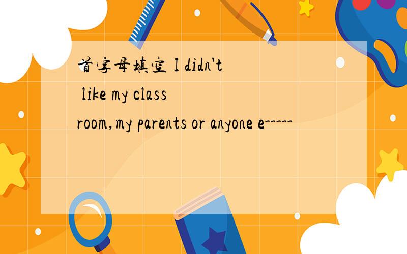 首字母填空 I didn't like my classroom,my parents or anyone e-----