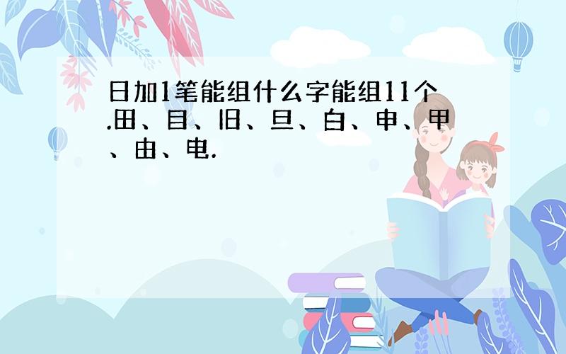 日加1笔能组什么字能组11个.田、目、旧、旦、白、申、甲、由、电.