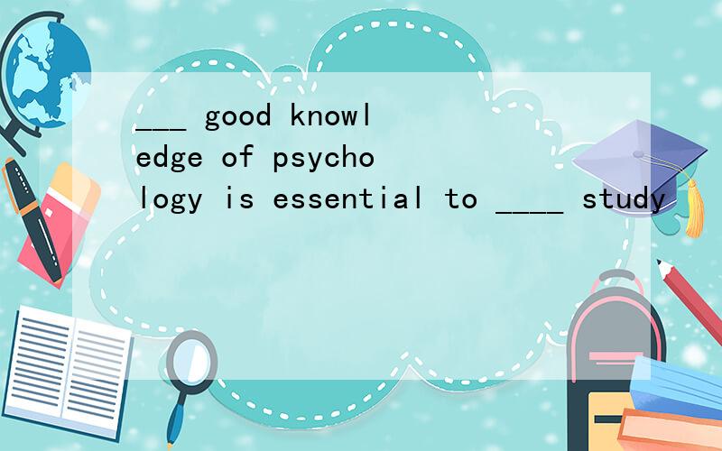 ___ good knowledge of psychology is essential to ____ study