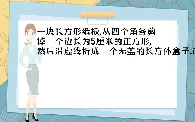 一块长方形纸板,从四个角各剪掉一个边长为5厘米的正方形,然后沿虚线折成一个无盖的长方体盒子.这个盒子的容积是多少?