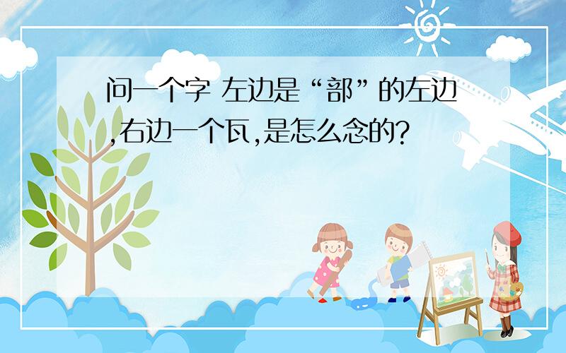 问一个字 左边是“部”的左边,右边一个瓦,是怎么念的?