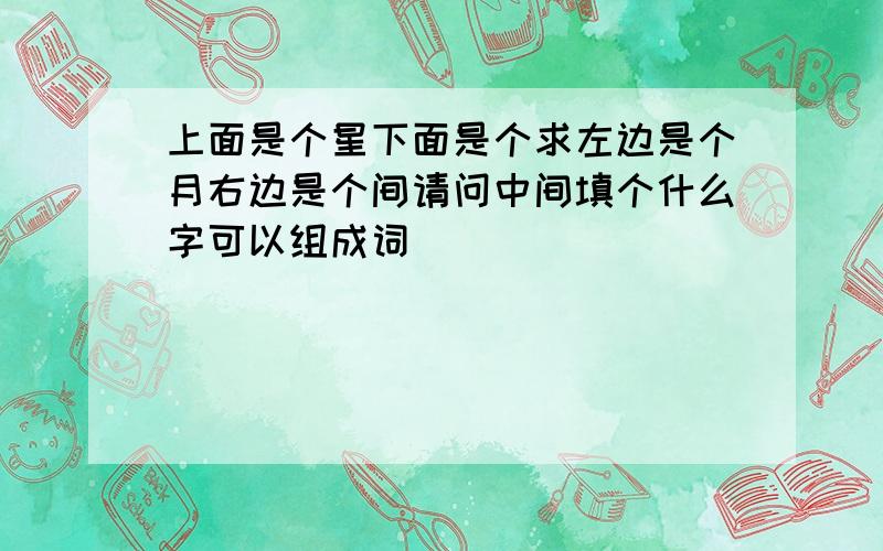 上面是个星下面是个求左边是个月右边是个间请问中间填个什么字可以组成词