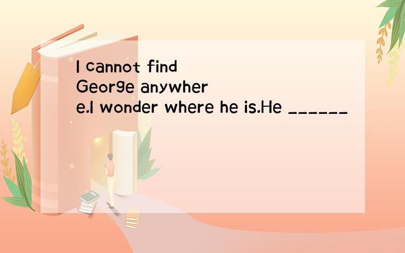 I cannot find George anywhere.I wonder where he is.He ______